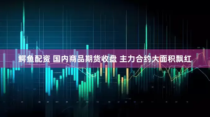 鱷魚配資 國內商品期貨收盤 主力合約大面積飄紅